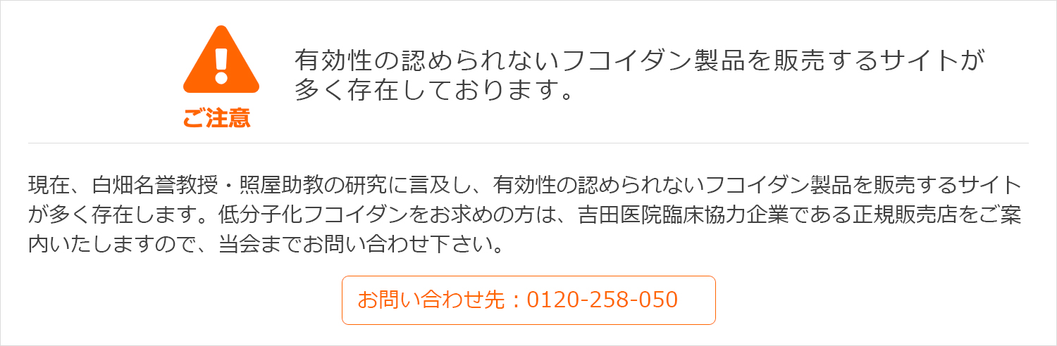 有効性の認められないフコイダン製品を販売するサイトが多く存在しております。現在、白畑名誉教授・照屋助教の研究に言及し、有効性の認められないフコイダン製品を販売するサイトが多く存在します。低分子化フコイダンをお求めの方は、吉田医院臨床協力企業である正規販売店をご案内いたしますので、当会までお問い合わせ下さい。