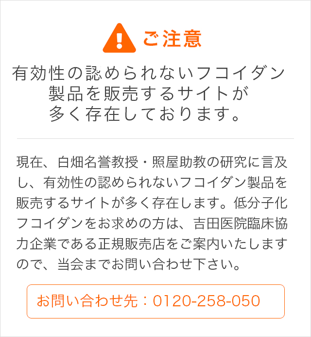 alt="有効性の認められないフコイダン製品を販売するサイトが多く存在しております。現在、白畑名誉教授・照屋助教の研究に言及し、有効性の認められないフコイダン製品を販売するサイトが多く存在します。低分子化フコイダンをお求めの方は、吉田医院臨床協力企業である正規販売店をご案内いたしますので、当会までお問い合わせ下さい。"