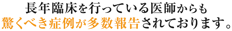 長年臨床を行っている医師からも驚くべき症例が多数報告されております。