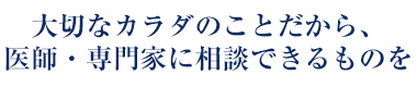 大切なカラダのことだから、医師・専門家に相談できるものを