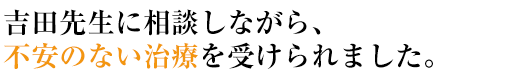 吉田先生に相談しながら、不安のない治療を受けられました。