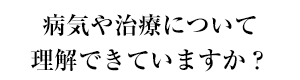 病気や治療について理解できていますか？