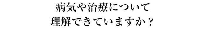 病気や治療について理解できていますか？